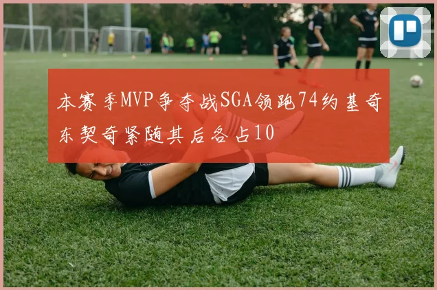 本赛季MVP争夺战SGA领跑74约基奇东契奇紧随其后各占10