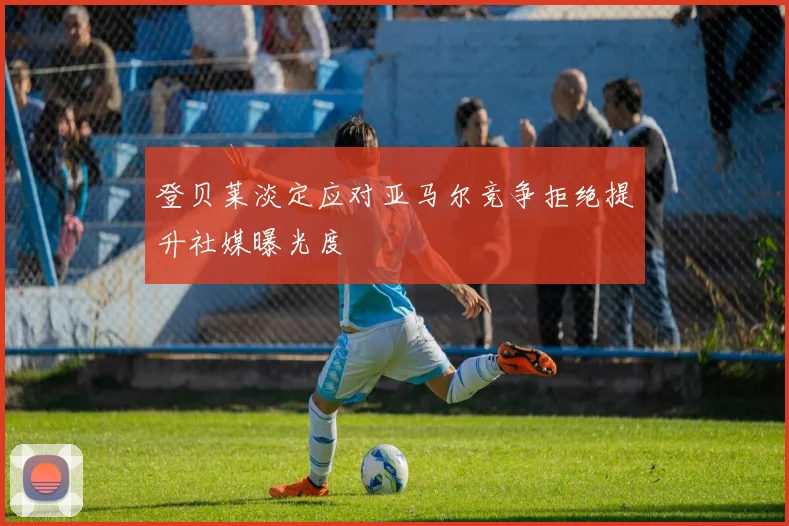 登贝莱淡定应对亚马尔竞争拒绝提升社媒曝光度