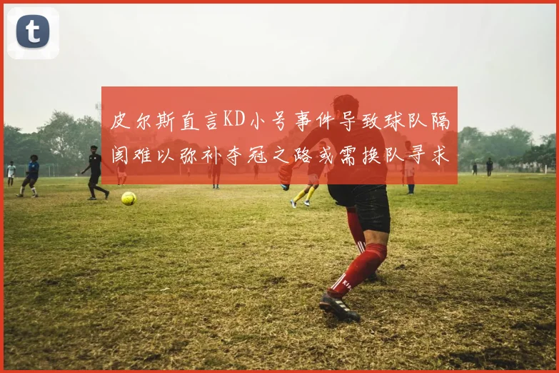 皮尔斯直言KD小号事件导致球队隔阂难以弥补夺冠之路或需换队寻求新机会