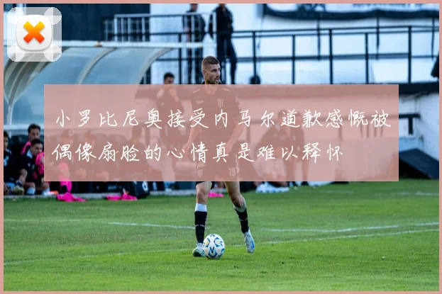 小罗比尼奥接受内马尔道歉感慨被偶像扇脸的心情真是难以释怀