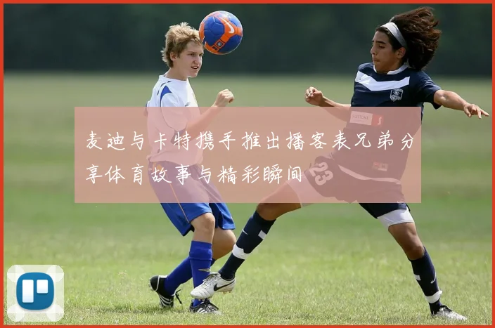 麦迪与卡特携手推出播客表兄弟分享体育故事与精彩瞬间