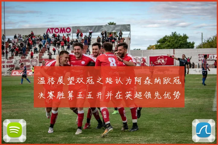 温格展望双冠之路认为阿森纳欧冠决赛胜算五五开并在英超领先优势明显