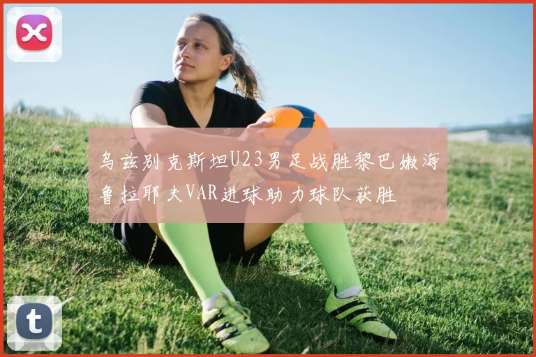 乌兹别克斯坦U23男足战胜黎巴嫩海鲁拉耶夫VAR进球助力球队获胜