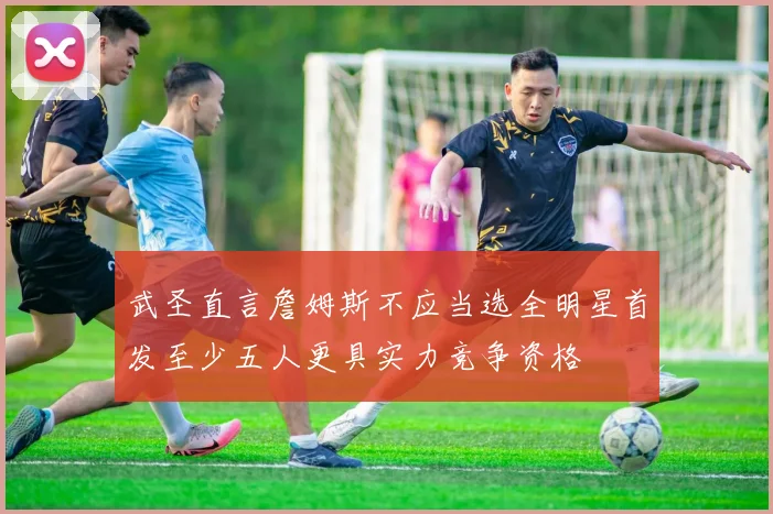 武圣直言詹姆斯不应当选全明星首发至少五人更具实力竞争资格