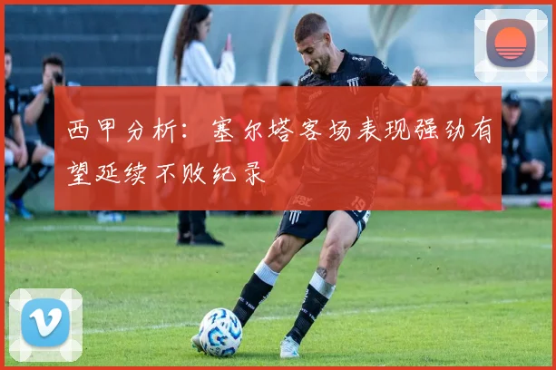 西甲分析：塞尔塔客场表现强劲有望延续不败纪录