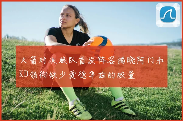 火箭对决狼队首发阵容揭晓阿门和KD领衔缺少爱德华兹的较量