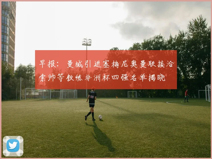 早报：曼城引进塞梅尼奥曼联接洽索帅等教练非洲杯四强名单揭晓