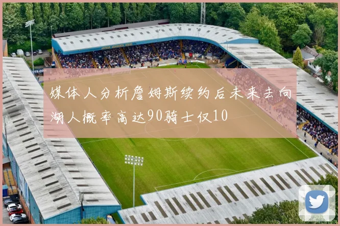 媒体人分析詹姆斯续约后未来去向湖人概率高达90骑士仅10