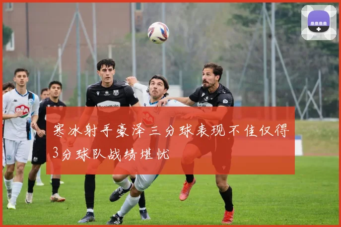 寒冰射手豪泽三分球表现不佳仅得3分球队战绩堪忧