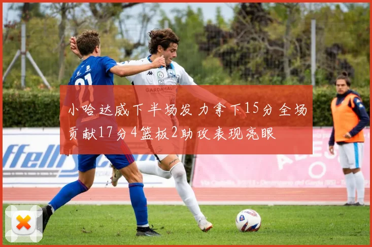 小哈达威下半场发力拿下15分全场贡献17分4篮板2助攻表现亮眼