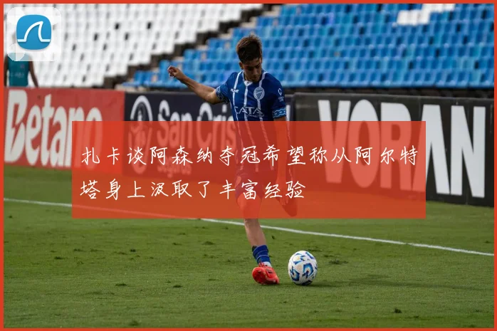 扎卡谈阿森纳夺冠希望称从阿尔特塔身上汲取了丰富经验